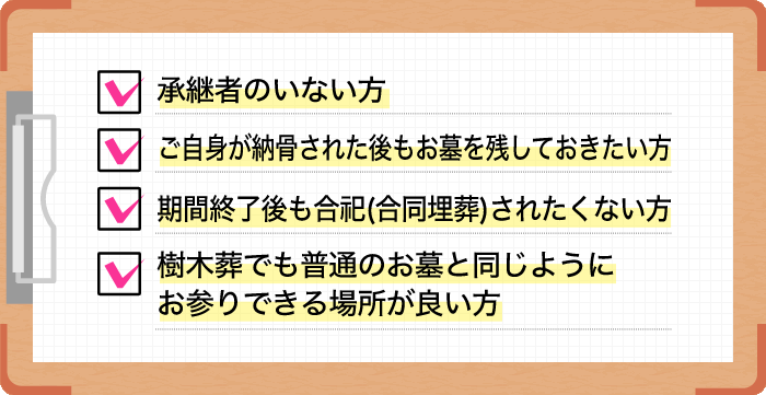 承継者のいない方。ご自身が納骨された後もお墓を残しておきたい方。期間終了後も合祀(合同埋葬)されたくない方。樹木葬でも普通のお墓と同じようにお参りできる場所が良い方。