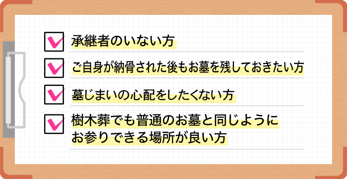 承継者のいない方。ご自身が納骨された後もお墓を残しておきたい方。期間終了後も合祀(合同埋葬)されたくない方。樹木葬でも普通のお墓と同じようにお参りできる場所が良い方。