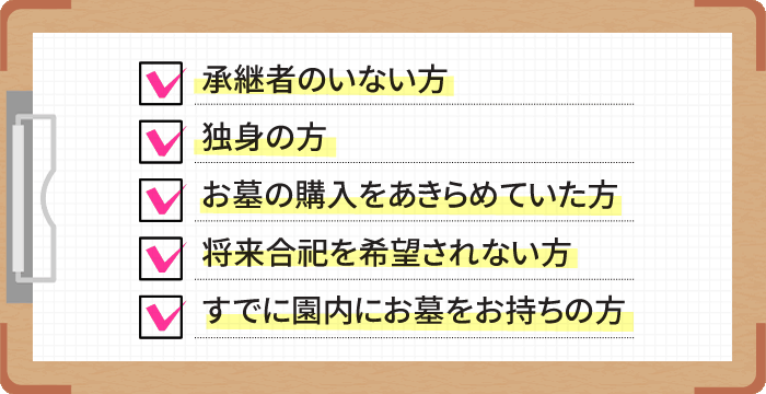 承継者のいない方。リーズナブルな価格のお墓をお探しの方。樹木などの自然の中で眠りたい方。承継者に経済的負担をかけたくない方。